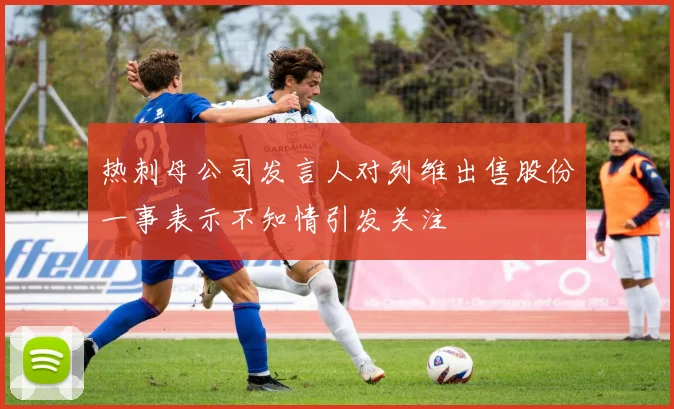 热刺母公司发言人对列维出售股份一事表示不知情引发关注