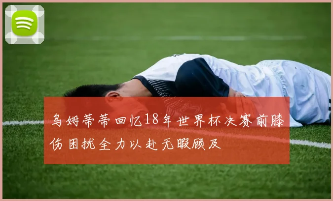 乌姆蒂蒂回忆18年世界杯决赛前膝伤困扰全力以赴无暇顾及
