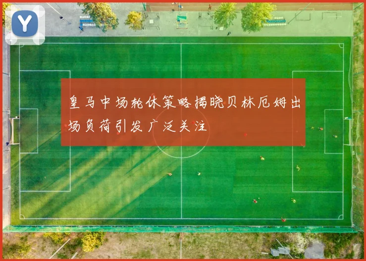 皇马中场轮休策略揭晓贝林厄姆出场负荷引发广泛关注