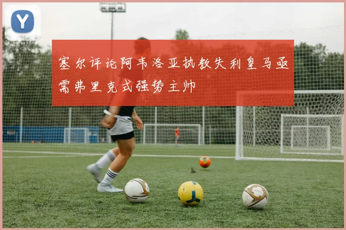 塞尔评论阿韦洛亚执教失利皇马亟需弗里克式强势主帅