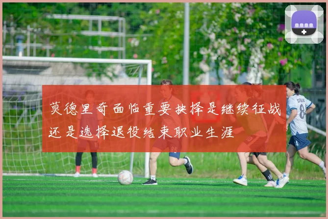 莫德里奇面临重要抉择是继续征战还是选择退役结束职业生涯