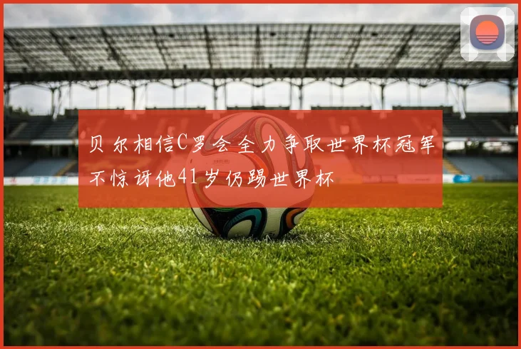 贝尔相信C罗会全力争取世界杯冠军不惊讶他41岁仍踢世界杯