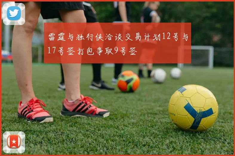 雷霆与独行侠洽谈交易计划12号与17号签打包争取9号签