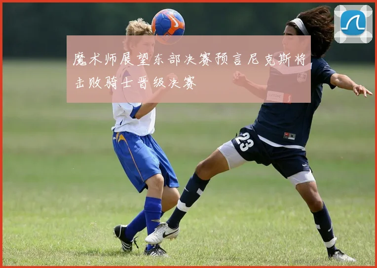 魔术师展望东部决赛预言尼克斯将击败骑士晋级决赛