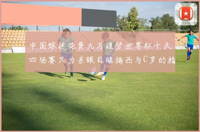 中国球迷花费九万追梦世界杯十天四场赛只为亲眼目睹梅西与C罗的精彩对决