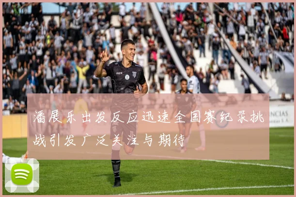 潘展乐出发反应迅速全国赛纪录挑战引发广泛关注与期待