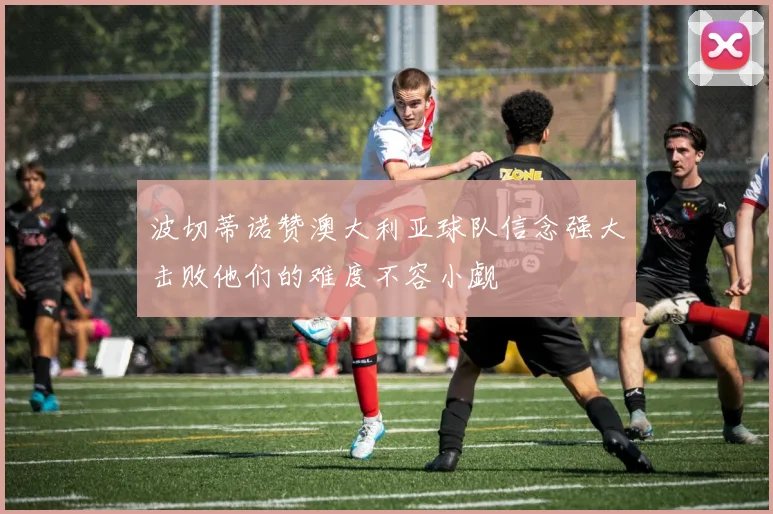 波切蒂诺赞澳大利亚球队信念强大击败他们的难度不容小觑