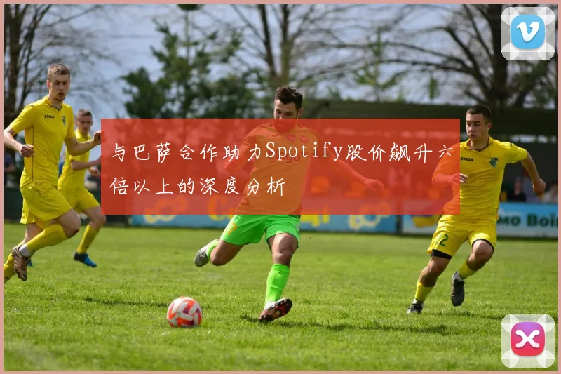 与巴萨合作助力Spotify股价飙升六倍以上的深度分析