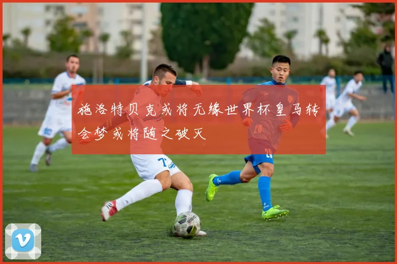 施洛特贝克或将无缘世界杯皇马转会梦或将随之破灭