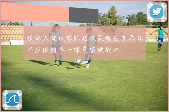 媒体人建议球队进攻策略应多元化不应依赖单一球员爆破战术