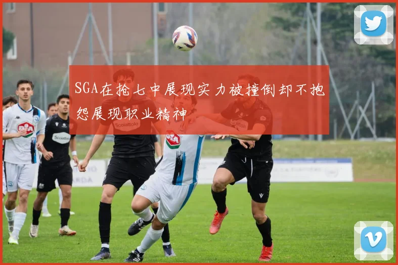 SGA在抢七中展现实力被撞倒却不抱怨展现职业精神