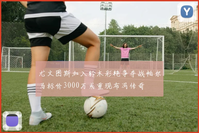 尤文图斯加入铃木彩艳争夺战帕尔马标价3000万或重现布冯传奇