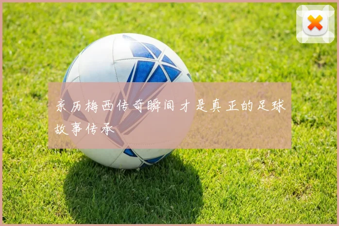 亲历梅西传奇瞬间才是真正的足球故事传承