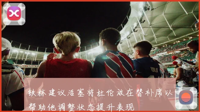 铁林建议活塞将杜伦放在替补席以帮助他调整状态提升表现