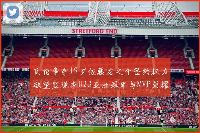 瓦伦争夺19岁佐藤龙之介签约权力欲望显现夺U23亚洲冠军与MVP荣耀