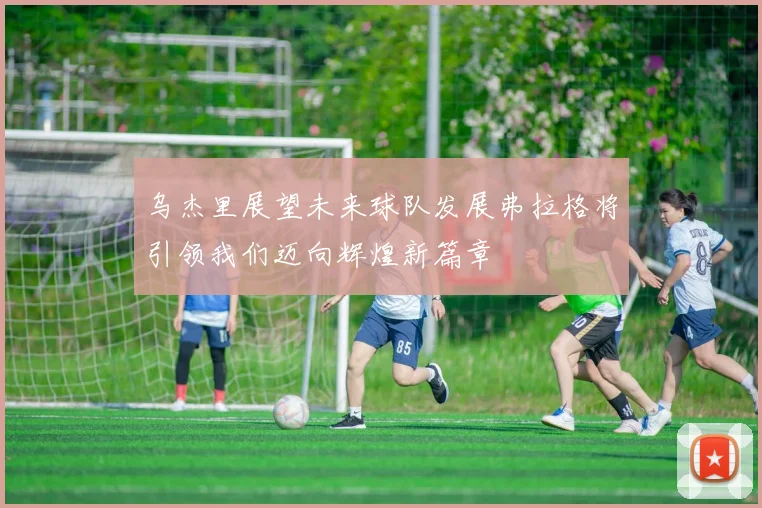 乌杰里展望未来球队发展弗拉格将引领我们迈向辉煌新篇章