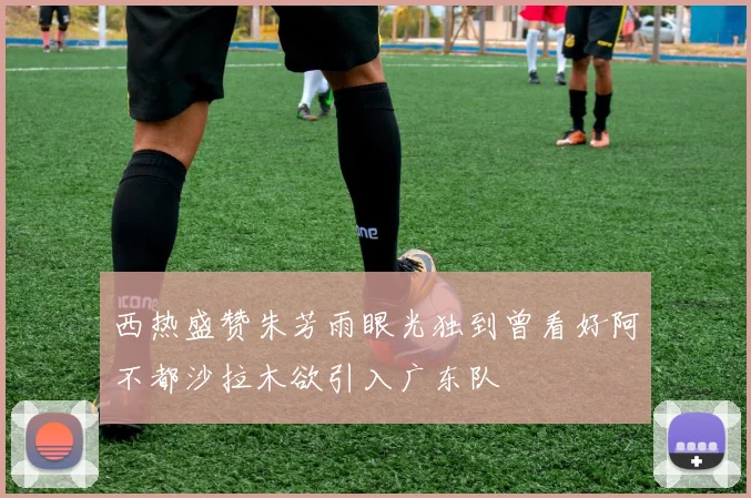西热盛赞朱芳雨眼光独到曾看好阿不都沙拉木欲引入广东队
